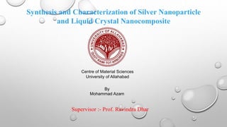 Synthesis and Characterization of Silver Nanoparticle
and Liquid Crystal Nanocomposite
By
Mohammad Azam
Centre of Material Sciences
University of Allahabad
Supervisor :- Prof. Ravindra Dhar
 