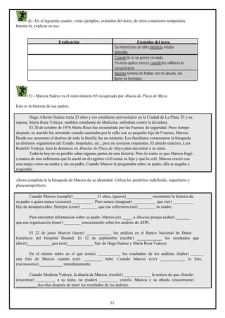 d) - En el siguiente cuadro, verás ejemplos, extraídos del texto, de otros conectores temporales.
Intenta tú, explicar su uso.

Explicación

Ejemplos del texto
Su mamá tuvo un niño mientras estaba
detenida.
Cuando lo vi, no pensé en nada.
Yo tenía quince meses cuando los militares lo
secuestraron.
Apenas terminé de hablar con mi abuela, me
llamó mi hermano.

15) - Marcos Suárez es el nieto número 85 recuperado por Abuela de Plaza de Mayo.
Esta es la historia de sus padres.
Hugo Alberto Suárez tenía 23 años y era estudiante universitario en la Ciudad de La Plata. Él y su
esposa, María Rosa Vedoya, también estudiante de Medicina, militaban contra la dictadura.
El 20 de octubre de 1976 María Rosa fue secuestrada por las Fuerzas de seguridad. Poco tiempo
después, su marido fue arrestado cuando caminaba por la calle con su pequeño hijo de 9 meses, Marcos.
Desde ese momento el destino de toda la familia fue un misterio. Los familiares comenzaron la búsqueda
en distintos organismos del Estado, hospitales, etc.; pero no tuvieron respuestas. El abuelo materno, Luis
Rodolfo Vedoya, hizo la denuncia en Abuelas de Plaza de Mayo para encontrar a su nieto.
Todavía hoy no es posible saber algunas partes de esta historia. Pero lo cierto es que Marcos llegó
a manos de una enfermera que lo anotó en el registro civil como su hijo y que lo crió. Marcos creció con
esta mujer como su madre y sin un padre. Cuando Marcos le preguntaba sobre su padre, ella se negaba a
responder.
Ahora completa tú la búsqueda de Marcos de su identidad. Utiliza los pretéritos indefinido, imperfecto y
pluscuamperfecto.
Cuando Marcos (cumplir) ___________ 31 años, (querer) ____________ reconstruir la historia de
su padre a quien nunca (conocer) __________. Pero nunca (imaginar) ___________ que (ser) __________
hijo de desaparecidos. Siempre (creer) ________ que esa enfermera (ser) ________ su madre.
Para encontrar información sobre su padre, Marcos (ir) _____ a Abuelas porque (saber) _______
que esa organización (tener) ________ conocimiento sobre los análisis de ADN.
El 22 de junio Marcos (hacer) ____________ los análisis en el Banco Nacional de Datos
Genéticos del Hospital Durand. El 12 de septiembre (recibir) ____________ los resultados que
(decir)____________que (ser)_____________ hijo de Hugo Suárez y María Rosa Vedoya.
En el mismo sobre en el que (estar) ___________ los resultados de los análisis, (haber) ______
una foto de Marcos cuando (ser) _________ bebé. Cuando Marcos (ver) ____________ la foto,
(reconocerse) ___________ inmediatamente.
Cuando Modesta Vedoya, la abuela de Marcos, (recibir) _____________ la noticia de que Abuelas
(encontrar) _________ a su nieto, no (poder) _________ creerlo. Marcos y su abuela (encontrarse)
__________ dos días después de tener los resultados de los análisis.

11

 