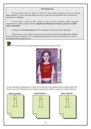 Más información:
En estos últimos años las Abuelas de Plaza de Mayo tomaron conciencia de que la situación
había cambiado. Los nietos buscados habían crecido y ya eran jóvenes: era posible contar con ellos en la
búsqueda de la identidad.
Por ese motivo, a partir de 1997, Abuelas de Plaza de Mayo comenzó a dedicar una parte
importante de su trabajo a realizar distintas campañas de difusión para convocar a jóvenes con dudas
sobre su identidad.
La pregunta "¿Vos sabés quién sos?" fue un llamado a la reflexión social e individual.
Desde entonces, son los propios jóvenes los que se acercan a la institución preguntando, dudando
sobre su identidad: buscándose. Así, a la búsqueda permanente que las Abuelas realizaban, se le sumó la
participación de los propios jóvenes.

16 a) -Este es uno de los carteles diseñados por Abuelas de Plaza de Mayo.

¿Cómo responderías esta pregunta? ¿Cuáles son los datos que crees importantes para explicar quién eres?
Haz una lista con la información que consideres necesaria para explicar a quien no te conoce quién eres.
Datos personales

Datos familiares

12

Datos culturales

 