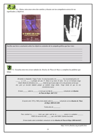 b) - Ahora, mira estos otros dos carteles y discute con tus compañeros acerca de sus
significados y objetivos.

Escribe una breve conclusión sobre los objetivos centrales de la campaña gráfica que has visto:
_____________________________________________________________________________________
_____________________________________________________________________________________
_____________________________________________________________________________________
_____________________________________________________________________________________
_____________________________________________________________________________________
_____________________________________________________________________________________

17) - Escucha estos tres avisos radiales de Abuelas de Plaza de Mayo y completa las palabras que
faltan:

Mi nombre es Alejandro. Tengo 27 años. Yo estoy buscando a mi ________. Fue secuestrado junto a mi
______ y a mi _____ a principio del año 77. Ahora él ya tiene 25 años. Tal vez mi hermano tenga
miedo. Miedo de enfrentarse a la ______, miedo de que le pase algo a él o a las personas con las que
vive, pero yo necesito hablarle porque yo también tengo miedo. Tengo miedo de que no nos
encontremos nunca.
Si tenés ______ sobre tu _______ o creés que sos hijo de ______________, comunicate con Abuelas
de Plaza de Mayo: 4867-1212.

Si naciste entre 1975 y 1980 y tenés dudas sobre tu ________, comunicate con las Abuelas de Plaza
de Mayo: 0800-222-2285.
Treinta años de _________.

Para construir tu _______, tenés que saber cuál fue tu ________, conocer tu verdadero _______.
Podés ser uno de los 400 ______ que, entre todos, estamos buscando.
Si tenés dudas sobre tu identidad, comunicate con las Abuelas de Plaza de Mayo: 0800-666-8631.

http://www.abuelas.org.ar/publi.htm
13

 