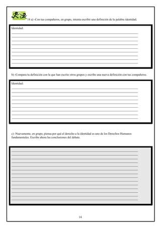 18 a) -Con tus compañeros, en grupo, intenta escribir una definición de la palabra identidad.
Identidad:
_____________________________________________________________________________________
_____________________________________________________________________________________
_____________________________________________________________________________________
_____________________________________________________________________________________
_____________________________________________________________________________________
_____________________________________________________________________________________
_____________________________________________________________________________________
_____________________________________________________________________________________
_____________________________________________________________________________________

b) -Compara tu definición con la que han escrito otros grupos y escribe una nueva definición con tus compañeros.
Identidad:
_____________________________________________________________________________________
_____________________________________________________________________________________
_____________________________________________________________________________________
_____________________________________________________________________________________
_____________________________________________________________________________________
_____________________________________________________________________________________
_____________________________________________________________________________________
_____________________________________________________________________________________
_____________________________________________________________________________________

c) -Nuevamente, en grupo, piensa por qué el derecho a la identidad es uno de los Derechos Humanos
fundamentales. Escribe ahora las conclusiones del debate.

_____________________________________________________________________________________
_____________________________________________________________________________________
_____________________________________________________________________________________
_____________________________________________________________________________________
_____________________________________________________________________________________
_____________________________________________________________________________________
_____________________________________________________________________________________
_____________________________________________________________________________________
_____________________________________________________________________________________
_____________________________________________________________________________________
_____________________________________________________________________________________
_____________________________________________________________________________________
_____________________________________________________________________________________
_____________________________________________________________________________________

14

 