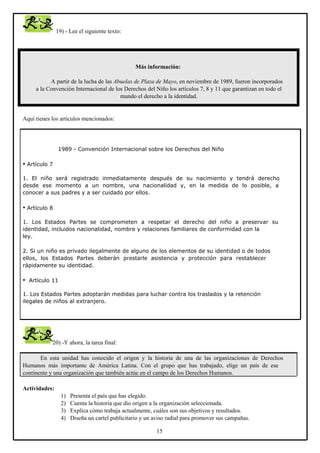 19) - Lee el siguiente texto:

Más información:
A partir de la lucha de las Abuelas de Plaza de Mayo, en noviembre de 1989, fueron incorporados
a la Convención Internacional de los Derechos del Niño los artículos 7, 8 y 11 que garantizan en todo el
mundo el derecho a la identidad.

Aquí tienes los artículos mencionados:

1989 - Convención Internacional sobre los Derechos del Niño

• Artículo 7
1. El niño será registrado inmediatamente después de su nacimiento y tendrá derecho
desde ese momento a un nombre, una nacionalidad y, en la medida de lo posible, a
conocer a sus padres y a ser cuidado por ellos.

• Artículo 8
1. Los Estados Partes se comprometen a respetar el derecho del niño a preservar su
identidad, incluidos nacionalidad, nombre y relaciones familiares de conformidad con la
ley.
2. Si un niño es privado ilegalmente de alguno de los elementos de su identidad o de todos
ellos, los Estados Partes deberán prestarle asistencia y protección para restablecer
rápidamente su identidad.

•

Artículo 11

1. Los Estados Partes adoptarán medidas para luchar contra los traslados y la retención
ilegales de niños al extranjero.

20) -Y ahora, la tarea final:
En esta unidad has conocido el origen y la historia de una de las organizaciones de Derechos
Humanos más importante de América Latina. Con el grupo que has trabajado, elige un país de ese
continente y una organización que también actúe en el campo de los Derechos Humanos.
Actividades:
1)
2)
3)
4)

Presenta el país que has elegido.
Cuenta la historia que dio origen a la organización seleccionada.
Explica cómo trabaja actualmente, cuáles son sus objetivos y resultados.
Diseña un cartel publicitario y un aviso radial para promover sus campañas.
15

 