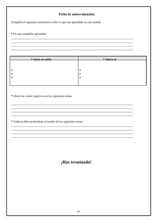 Ficha de autoevaluación:
Completa el siguiente cuestionario sobre lo que has aprendido en esta unidad.

• En esta unidad he aprendido:
____________________________________________________________________________________
____________________________________________________________________________________
____________________________________________________________________________________
____________________________________________________________________________________

• Antes no sabía

• Ahora sé

•
•
•

•
•
•

• Ahora me siento seguro/a con los siguientes temas:
____________________________________________________________________________________
____________________________________________________________________________________
____________________________________________________________________________________
____________________________________________________________________________________

• Todavía debo profundizar el estudio de los siguientes temas:
____________________________________________________________________________________
____________________________________________________________________________________
____________________________________________________________________________________
____________________________________________________________________________________

¡Has terminado!

16

 