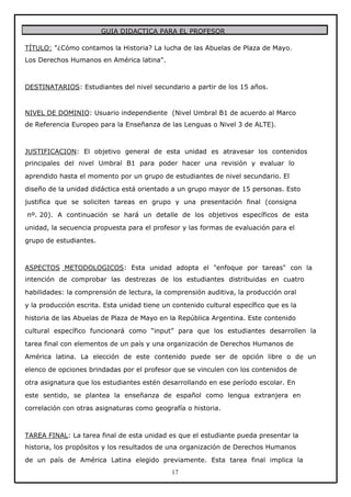 GUIA DIDACTICA PARA EL PROFESOR
TÍTULO: "¿Cómo contamos la Historia? La lucha de las Abuelas de Plaza de Mayo.
Los Derechos Humanos en América latina".

DESTINATARIOS: Estudiantes del nivel secundario a partir de los 15 años.

NIVEL DE DOMINIO: Usuario independiente (Nivel Umbral B1 de acuerdo al Marco
de Referencia Europeo para la Enseñanza de las Lenguas o Nivel 3 de ALTE).

JUSTIFICACION: El objetivo general de esta unidad es atravesar los contenidos
principales del nivel Umbral B1 para poder hacer una revisión y evaluar lo
aprendido hasta el momento por un grupo de estudiantes de nivel secundario. El
diseño de la unidad didáctica está orientado a un grupo mayor de 15 personas. Esto
justifica que se soliciten tareas en grupo y una presentación final (consigna
nº. 20). A continuación se hará un detalle de los objetivos específicos de esta
unidad, la secuencia propuesta para el profesor y las formas de evaluación para el
grupo de estudiantes.

ASPECTOS METODOLOGICOS: Esta unidad adopta el "enfoque por tareas" con la
intención de comprobar las destrezas de los estudiantes distribuidas en cuatro
habilidades: la comprensión de lectura, la comprensión auditiva, la producción oral
y la producción escrita. Esta unidad tiene un contenido cultural específico que es la
historia de las Abuelas de Plaza de Mayo en la República Argentina. Este contenido
cultural específico funcionará como “input” para que los estudiantes desarrollen la
tarea final con elementos de un país y una organización de Derechos Humanos de
América latina. La elección de este contenido puede ser de opción libre o de un
elenco de opciones brindadas por el profesor que se vinculen con los contenidos de
otra asignatura que los estudiantes estén desarrollando en ese período escolar. En
este sentido, se plantea la enseñanza de español como lengua extranjera en
correlación con otras asignaturas como geografía o historia.

TAREA FINAL: La tarea final de esta unidad es que el estudiante pueda presentar la
historia, los propósitos y los resultados de una organización de Derechos Humanos
de un país de América Latina elegido previamente. Esta tarea final implica la
17

 