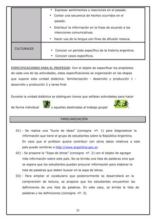 •
•

Expresar sentimientos y reacciones en el pasado.
Contar una secuencia de hechos ocurridos en el
pasado.
Distribuir la información en la frase de acuerdo a las

•

intenciones comunicativas.
Hacer uso de la lengua con fines de difusión masiva.

•
CULTURALES

•
•

Conocer un período específico de la historia argentina.
Conocer casos específicos.

ESPECIFICACIONES PARA EL PROFESOR: Con el objeto de especificar los propósitos
de cada una de las actividades, estas especificaciones se organizarán en las etapas
que supone esta unidad didáctica: familiarización - desarrollo y producción 1 desarrollo y producción 2 y tarea final.

Durante la unidad didáctica se distinguen íconos que señalan actividades para hacer

de forma individual

y aquellas destinadas al trabajo grupal

.

FAMILIARIZACIÓN

01) - Se realiza una "lluvia de ideas" (consigna

nº. 1) para diagnosticar la

información que tiene el grupo de estudiantes sobre la República Argentina.
En caso que el profesor quiera contribuir con otros datos relativos a este
país puede remitirse a http://www.argentina.gov.ar.
02) - Se propone la "Sopa de letras" (consigna nº. 2) con el objeto de agregar
más información sobre este país. No se brinda una lista de palabras sino que
se espera que los estudiantes puedan procurar información para elaborar la
lista de palabras que deben buscar en la sopa de letras.
03) - Para ampliar el vocabulario que posteriormente se desarrollará en la
comprensión de lectura, se propone que los estudiantes encuentren las
definiciones de una lista de palabras. En este caso, se brinda la lista de
palabras y las definiciones (consigna nº. 3).

20

 