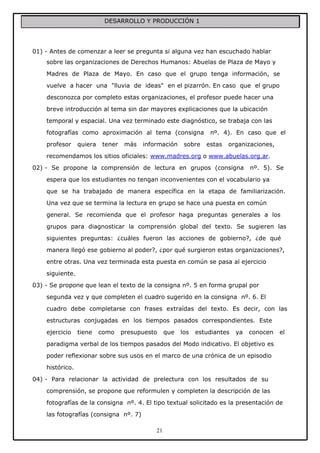 DESARROLLO Y PRODUCCIÓN 1

01) - Antes de comenzar a leer se pregunta si alguna vez han escuchado hablar
sobre las organizaciones de Derechos Humanos: Abuelas de Plaza de Mayo y
Madres de Plaza de Mayo. En caso que el grupo tenga información, se
vuelve a hacer una "lluvia de ideas" en el pizarrón. En caso que el grupo
desconozca por completo estas organizaciones, el profesor puede hacer una
breve introducción al tema sin dar mayores explicaciones que la ubicación
temporal y espacial. Una vez terminado este diagnóstico, se trabaja con las
fotografías como aproximación al tema (consigna
profesor

quiera

tener

más

información

sobre

nº. 4). En caso que el
estas

organizaciones,

recomendamos los sitios oficiales: www.madres.org o www.abuelas.org.ar.
02) - Se propone la comprensión de lectura en grupos (consigna

nº. 5). Se

espera que los estudiantes no tengan inconvenientes con el vocabulario ya
que se ha trabajado de manera específica en la etapa de familiarización.
Una vez que se termina la lectura en grupo se hace una puesta en común
general. Se recomienda que el profesor haga preguntas generales a los
grupos para diagnosticar la comprensión global del texto. Se sugieren las
siguientes preguntas: ¿cuáles fueron las acciones de gobierno?, ¿de qué
manera llegó ese gobierno al poder?, ¿por qué surgieron estas organizaciones?,
entre otras. Una vez terminada esta puesta en común se pasa al ejercicio
siguiente.
03) - Se propone que lean el texto de la consigna nº. 5 en forma grupal por
segunda vez y que completen el cuadro sugerido en la consigna nº. 6. El
cuadro debe completarse con frases extraídas del texto. Es decir, con las
estructuras conjugadas en los tiempos pasados correspondientes. Este
ejercicio

tiene

como

presupuesto

que

los

estudiantes

ya

conocen

el

paradigma verbal de los tiempos pasados del Modo indicativo. El objetivo es
poder reflexionar sobre sus usos en el marco de una crónica de un episodio
histórico.
04) - Para relacionar la actividad de prelectura con los resultados de su
comprensión, se propone que reformulen y completen la descripción de las
fotografías de la consigna nº. 4. El tipo textual solicitado es la presentación de
las fotografías (consigna nº. 7)
21

 