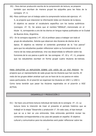 05) - Para derivar producción escrita de la comprensión de lectura, se propone
también que escriban de manera grupal los epígrafes para las fotos de la
consigna nº. 4.
06) -Para continuar con el trabajo sobre la comprensión lectora del ejercicio nº.
5, se propone que relacionen la información leída con titulares de la época.
El objetivo es asociar el vocabulario específico con los textos auténticos
(consigna

nº. 9). Se aclara que el nombre "HERALD", mencionado en el

titular A, corresponde a uno de los diarios en lengua inglesa publicados en la Ciudad
de Buenos Aires, Argentina.
07) - En la consigna siguiente ( nº. 10) el profesor pasa a trabajar con todo el
grupo de estudiantes. Solicita que observen dos titulares de diarios de la
época. El objetivo es retomar el contenido gramatical de la "voz pasiva"
para que los estudiantes puedan reflexionar sobre su funcionamiento en el
marco de las notas periodísticas. Una vez desarrollada la reflexión sobre las
funciones de la voz pasiva a partir de las consignas nº. 10 y nº. 11, propone
que los estudiantes escriban en forma grupal cuatro titulares de noticias.

PARA EXPLOTAR LA REFLEXION SOBRE LOS USOS DE LA VOZ PASIVA: Se
propone que un representante de cada grupo lea los titulares que han escrito. El
resto de los grupos deben analizar qué uso se hace de la voz pasiva en estos
casos particulares. En el pizarrón se organizan los titulares en USO 1 y USO 2.
Como tarea tendrán que pasar los titulares registrados en el pizarrón a VOZ
ACTIVA.

DESARROLLO Y PRODUCCIÓN 2

01) - Se hace una primera lectura individual del texto de la consigna nº. 13. La
lectura tiene la intención de traer al presente el período histórico que se
trabajó en la etapa "Desarrollo y producción 1". En este caso, el tipo textual
que se va a leer es una entrevista. Esta entrevista permitirá revisar los
contenidos correspondientes a los usos del pasado en español. El objetivo
cultural y comunicativo para los estudiantes será poder reflexionar sobre las

22

 