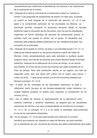 características que conforman la identidad de una persona y las implicancias
de la sustracción de la misma.
02) - Después de la lectura individual de la entrevista se pasa sin “puesta en
común” a las preguntas de comprensión de lectura. En este caso, la puesta
en común se hará después de la resolución del ejercicio

nº. 13 b que

apela a la comprensión particular de los enunciados de Mariana. La
entrevista

permite

recuperar

la

secuencia

temporal

desde

el

llamado

telefónico hasta el encuentro de los hermanos. Una vez que los estudiantes
respondan en forma individual las opciones de comprensión lectora, el
profesor hará una puesta en común con el grupo. El estudiante que
responda cada pregunta deberá justificarla con las "palabras textuales" que
encuentra en la entrevista.
03) - Después de la puesta en común, se pasa a una actividad grupal ( nº. 13 c).
Cada grupo deberá elaborar su secuencia temporal a partir del relato de
Mariana. Como precalentamiento para esta actividad el profesor puede
proponer hacer una lista de las acciones que cuenta Mariana desde el llamado
telefónico. Después de la elaboración de la línea de tiempo, se les solicita
que amplíen en forma escrita una de las acciones que están presentes en la
línea de tiempo. Para esta producción escrita se les sugiere una lista de
preguntas como ¿por qué actuó así? ¿cómo era el lugar? ¿qué pensó…?
¿cómo se sintió….? Cada grupo tendrá uno de los momentos relatados por
Mariana (consigna nº. 13 d)
04) - A partir de los resultados de las actividades anteriores, se pasa a
reflexionar sobre los usos de los tiempos pasados del modo indicativo. La
unidad didáctica propone un gráfico para organizar la comprensión de los
mismos (14 a).
05) - Con el objeto de reforzar la sistematización de la alternancia entre
pretérito indefinido y pretérito imperfecto, se propone que los estudiantes
selecciones las formas y los usos correspondientes en el texto de la consigna
nº. 13 a. En la consigna 13 c y d se repite la estrategia para comprobar
el uso de los marcadores temporales.
06) - En la consigna nº. 15 ha sido seleccionado otro texto por la similitud
temática que presenta con respecto al relato de Mariana, así como también
por la explotación de una secuencia de acciones que debe comprenderse para poder

23

 