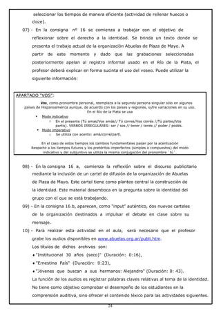 seleccionar los tiempos de manera eficiente (actividad de rellenar huecos o
cloze).
07) - En la consigna

nº 16 se comienza a trabajar con el objetivo de

reflexionar sobre el derecho a la identidad. Se brinda un texto donde se
presenta el trabajo actual de la organización Abuelas de Plaza de Mayo. A
partir

de

este

momento

y

dado

que

las

grabaciones

seleccionadas

posteriormente apelan al registro informal usado en el Río de la Plata, el
profesor deberá explicar en forma sucinta el uso del voseo. Puede utilizar la
siguiente información:

APARTADO “VOS”:
Vos, como pronombre personal, reemplaza a la segunda persona singular sólo en algunos
países de Hispanoamérica aunque, de acuerdo con los países y regiones, sufre variaciones en su uso.
En el Río de la Plata se usa
• Modo indicativo
o En el presente (Tú amas/Vos amás// Tú corres/Vos corrés //Tú partes/Vos
partís). VERBOS IRREGULARES: ser / sos // tener / tenés // poder / podés.
• Modo imperativo
o Se utiliza con acento: amá/corré/partí.
En el caso de estos tiempos los cambios fundamentales pasan por la acentuación
Respecto a los tiempos futuros y los pretéritos imperfectos (simples o compuestos) del modo
indicativo y del subjuntivo se utiliza la misma conjugación del pronombre `tú´.

08) - En la consigna 16 a,

comienza la reflexión sobre el discurso publicitario

mediante la inclusión de un cartel de difusión de la organización de Abuelas
de Plaza de Mayo. Este cartel tiene como planteo central la construcción de
la identidad. Este material desemboca en la pregunta sobre la identidad del
grupo con el que se está trabajando.
09) - En la consigna 16 b, aparecen, como “input” auténtico, dos nuevos carteles
de la organización destinados a impulsar el debate en clase sobre su
mensaje.
10) - Para realizar esta actividad en el aula,

será necesario que el profesor

grabe los audios disponibles en www.abuelas.org.ar/publi.htm.
Los títulos de dichos archivos son:
♦ "Institucional 30 años (seco)" (Duración: 0:16),
♦ "Ernestina País" (Duración: 0:23),
♦ "Jóvenes que buscan a sus hermanos: Alejandro" (Duración: 0: 43).
La función de los audios es registrar palabras claves relativas al tema de la identidad.
No tiene como objetivo comprobar el desempeño de los estudiantes en la
comprensión auditiva, sino ofrecer el contenido léxico para las actividades siguientes.
24

 