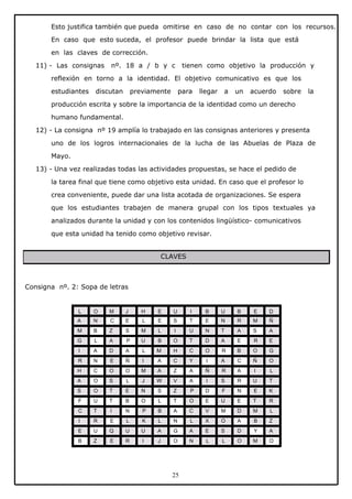 Esto justifica también que pueda omitirse en caso de no contar con los recursos.
En caso que esto suceda, el profesor puede brindar la lista que está
en las claves de corrección.
11) - Las consignas

nº. 18 a / b y c

tienen como objetivo la producción y

reflexión en torno a la identidad. El objetivo comunicativo es que los
estudiantes

discutan

previamente

para

llegar

a

un

acuerdo

sobre

la

producción escrita y sobre la importancia de la identidad como un derecho
humano fundamental.
12) - La consigna nº 19 amplía lo trabajado en las consignas anteriores y presenta
uno de los logros internacionales de la lucha de las Abuelas de Plaza de
Mayo.
13) - Una vez realizadas todas las actividades propuestas, se hace el pedido de
la tarea final que tiene como objetivo esta unidad. En caso que el profesor lo
crea conveniente, puede dar una lista acotada de organizaciones. Se espera
que los estudiantes trabajen de manera grupal con los tipos textuales ya
analizados durante la unidad y con los contenidos lingüístico- comunicativos
que esta unidad ha tenido como objetivo revisar.
CLAVES

Consigna nº. 2: Sopa de letras

L

O

M

J

H

E

U

I

B

U

B

E

D

A

N

C

E

L

E

S

T

E

N

R

M

Ñ

M

B

Z

S

M

L

I

U

N

T

A

S

A

G

L

A

P

U

B

O

T

D

A

E

R

E

I

A

D

A

L

M

H

C

O

R

B

O

G

R

N

E

Ñ

I

A

C

Y

I

A

C

Ñ

O

H

C

O

O

M

A

Z

A

Ñ

R

A

I

L

A

O

S

L

J

W

V

A

I

S

R

U

T

S

O

T

E

N

S

Z

P

D

F

N

E

K

F

U

T

B

O

L

T

O

E

U

E

T

R

C

T

I

N

P

B

A

C

V

M

D

M

L

I

R

E

L

K

L

N

L

X

O

A

B

Z

E

U

Q

U

U

A

G

A

E

S

D

Y

A

B

Z

E

R

I

J

O

N

L

L

O

M

O

25

 