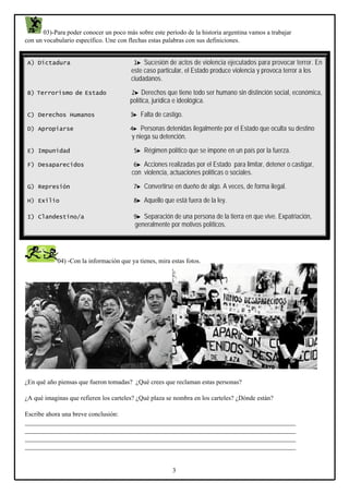 03)-Para poder conocer un poco más sobre este período de la historia argentina vamos a trabajar
con un vocabulario específico. Une con flechas estas palabras con sus definiciones.

•
A) Dictadura
•

1► Sucesión de violencia violencia para provocar terror. En
Sucesión de actos deactos de ejecutadosejecutados para provocar terror. En
este caso particular,Estado produce violencia y provoca terror a los a los
este caso particular, el el Estado produce violencia y provoca terror
cciudadanos.
iudadanos.

B) Terrorismo de Estado

2► Derechos que tiene todo ser humano sin distinción social, económica,
política, jurídica e ideológica.

C) Derechos Humanos

3► Falta de castigo.

D) Apropiarse

4► Personas detenidas ilegalmente por el Estado que oculta su destino

y niega su detención.
E) Impunidad

5► Régimen político que se impone en un país por la fuerza.

F) Desaparecidos

6► Acciones realizadas por el Estado para limitar, detener o castigar,

con violencia, actuaciones políticas o sociales.
G) Represión

7► Convertirse en dueño de algo. A veces, de forma ilegal.

H) Exilio

8► Aquello que está fuera de la ley.

I) Clandestino/a

9► Separación de una persona de la tierra en que vive. Expatriación,

generalmente por motivos políticos.

04) -Con la información que ya tienes, mira estas fotos.

¿En qué año piensas que fueron tomadas? ¿Qué crees que reclaman estas personas?
¿A qué imaginas que refieren los carteles? ¿Qué plaza se nombra en los carteles? ¿Dónde están?
Escribe ahora una breve conclusión:
____________________________________________________________________________________
____________________________________________________________________________________
____________________________________________________________________________________
____________________________________________________________________________________

3

 