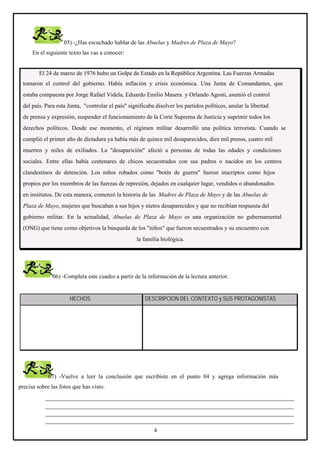 05) -¿Has escuchado hablar de las Abuelas y Madres de Plaza de Mayo?
En el siguiente texto las vas a conocer:

El 24 de marzo de 1976 hubo un Golpe de Estado en la República Argentina. Las Fuerzas Armadas
tomaron el control del gobierno. Había inflación y crisis económica. Una Junta de Comandantes, que
estaba compuesta por Jorge Rafael Videla, Eduardo Emilio Masera y Orlando Agosti, asumió el control
del país. Para esta Junta, "controlar el país" significaba disolver los partidos políticos, anular la libertad
de prensa y expresión, suspender el funcionamiento de la Corte Suprema de Justicia y suprimir todos los
derechos políticos. Desde ese momento, el régimen militar desarrolló una política terrorista. Cuando se
cumplió el primer año de dictadura ya había más de quince mil desaparecidos, diez mil presos, cuatro mil
muertos y miles de exiliados. La "desaparición" afectó a personas de todas las edades y condiciones
sociales. Entre ellas había centenares de chicos secuestrados con sus padres o nacidos en los centros
clandestinos de detención. Los niños robados como "botín de guerra" fueron inscriptos como hijos
propios por los miembros de las fuerzas de represión, dejados en cualquier lugar, vendidos o abandonados
en institutos. De esta manera, comenzó la historia de las Madres de Plaza de Mayo y de las Abuelas de
Plaza de Mayo, mujeres que buscaban a sus hijos y nietos desaparecidos y que no recibían respuesta del
gobierno militar. En la actualidad, Abuelas de Plaza de Mayo es una organización no gubernamental
(ONG) que tiene como objetivos la búsqueda de los "niños" que fueron secuestrados y su encuentro con
la familia biológica.

06) -Completa este cuadro a partir de la información de la lectura anterior.

HECHOS

DESCRIPCION DEL CONTEXTO y SUS PROTAGONISTAS

07) -Vuelve a leer la conclusión que escribiste en el punto 04 y agrega información más
precisa sobre las fotos que has visto.
____________________________________________________________________________________
____________________________________________________________________________________
____________________________________________________________________________________
____________________________________________________________________________________
4

 
