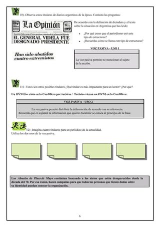 10) -Observa estos titulares de diarios argentinos de la época. Contesta las preguntas:
De acuerdo con la definición de dictadura y el texto
sobre la situación en Argentina que has leído:

•
•

¿Por qué crees que el periodismo usó este
tipo de estructuras?
¿Recuerdas cómo se llama este tipo de estructuras?
VOZ PASIVA - USO 1

La voz pasiva permite no mencionar al sujeto
de la acción.

11) - Estos son otros posibles titulares ¿Qué titular es más impactante para un lector? ¿Por qué?
Un OVNI fue visto en la Cordillera por turistas / Turistas vieron un OVNI en la Cordillera.
VOZ PASIVA - USO 2
La voz pasiva permite distribuir la información de acuerdo con su relevancia.
Recuerda que en español la información que quieres focalizar se coloca al principio de la frase.

12) -Imagina cuatro titulares para un periódico de la actualidad.
Utiliza los dos usos de la voz pasiva.

Las Abuelas de Plaza de Mayo continúan buscando a los nietos que están desaparecidos desde la
década del 70. Por esa razón, hacen campañas para que todas las personas que tienen dudas sobre
su identidad puedan conocer la organización.

6

 