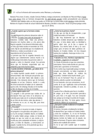 13 - a) Lee la historia del reencuentro entre Mariana y su hermano.
Mariana Pérez tiene 23 años, estudia Ciencias Políticas, trabaja activamente con Abuelas de Plaza de Mayo y hasta
hace unos meses tenía un hermano desaparecido. En abril del año pasado recibió personalmente una denuncia
telefónica que hablaba sobre un chico que podía ser el niño que su mamá había tenido mientras estaba detenida.
Mariana no respetó el modo de actuar tradicional de Abuelas y decidió ir a buscarlo: "Actué sin pensar porque sentía
que era él" afirma.

1

2

3

4

-¿Cuándo supiste que tu hermano estaba
cerca?
-En abril llegaron las primeras denuncias sobre él
a Abuelas. En todos estos años de búsqueda no
habíamos recibido nada. Hubo una primera
denuncia con muchos datos y a los pocos días
llegó la segunda. Esta denuncia informaba sobre
un chico que había nacido en noviembre de 1978,
varón, hijo de una detenida que era estudiante de
Medicina y estaba secuestrada en una
dependencia de la Fuerza Aérea.
La persona que hizo la segunda denuncia era
alguien que evidentemente conocía mucho a la
familia porque tenía datos muy precisos sobre el
pasado y sobre la situación actual. Esa persona
decía que mi hermano sospechaba que era
adoptado y que tenía muchas dudas.
-Cuando atendiste el llamado, ¿ya sabías de la
primera denuncia?
-La estaba leyendo cuando atendí. La primera
denuncia había sido hecha por una persona que
sabía que este bebé había sido robado a una
detenida. Esta denuncia decía que mi hermano
trabajaba en un bar. Entonces, decidí ir a verlo.
No tenía la intención de hablar con él, solamente
quería verlo. Sin embargo, llevaba en mi mochila
un libro de Abuelas con fotos de mi familia.
-¿Cómo supiste quién era?
-Le pregunté a una persona que estaba ahí. La
descripción física que tenía en la denuncia no
coincidía para nada con él. La denuncia hablaba
de un chico de dos metros, rubio, tipo alemán. Y
mi hermano no es así, es muy alto, pero tiene
cabello castaño.
-¿Y lo viste?
-Sí, cuando lo vi, no pensé en nada, ni siquiera
me pregunté si era parecido a mis padres o a mí.
Lo vi y me acerqué a hablarle. Bueno, en realidad
él no podía hablar porque estaba en horario de
trabajo así que me senté en una mesita y le
escribí una carta contándole mi historia. Le dejé la
carta y el libro de Abuelas, y conversamos un
poquito. Cuando me fui, él me prometió que iba a
hacerse los análisis.

5

6

7

7

-¿Cómo fue la primera charla?
-Le dije que era hija de desaparecidos y que
estaba buscando a mi hermano.
Le dije muy brutamente que en Abuelas
habíamos recibido denuncias que hablaban de
él y que, si tenía dudas sobre su identidad y
quería saber más, yo lo iba a esperar en
Abuelas. Esa misma tarde él vino y se sacó
sangre para el banco de datos genéticos de
Abuelas en Estados Unidos. Un mes después
tuvimos los resultados. Hasta que no los vi, no
estuve tranquila.
-Y durante ese mes, mientras esperaban los
resultados ¿siguieron en contacto?
-Sí. Desde el momento en que nos conocimos,
conectamos. Parece tonto decirlo así, pero nos
caímos bien, queríamos ser hermanos.
Yo me sentía muy responsable porque no había
actuado correctamente, no había respetado el
modo que tiene Abuelas de realizar los
encuentros. También tenía mucho miedo: ¿y si
él no era mi hermano? Para mí, pensar en
tenerlo y volverlo a perder era demasiado.
En ese momento, con esas sensaciones, me di
cuenta de lo que significaba tener un hermano
desaparecido. Entendí la pérdida, el vacío, la
ausencia.
Cuando él fue a Abuelas para hacer el análisis
de sangre, yo lo miré y lo encontré parecido a
mí, pero más a mi papá. Fue una sensación
rara, porque yo no tengo recuerdos de mi papá,
lo conozco por fotos. Yo tenía quince meses
cuando los militares lo secuestraron.
-¿Qué pasó cuando recibieron el resultado
de los análisis?
-El viernes 2 de junio a medianoche me llamó
mi abuela Rosa, que estaba en Estados Unidos
y tenía los resultados. Sí, él era mi hermano.
Entonces llamé a mi otra abuela para avisarle.
Apenas terminé de hablar con mi abuela, me
llamó mi hermano. Él quería saber si teníamos
noticias del resultado del examen.
Yo no sé qué sentí cuando supe el resultado.
Lloré.

 