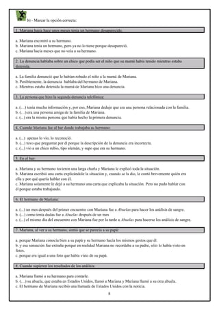 b) - Marcar la opción correcta:
1. Mariana hasta hace unos meses tenía un hermano desaparecido.
a. Mariana encontró a su hermano.
b. Mariana tenía un hermano, pero ya no lo tiene porque desapareció.
c. Mariana hacía meses que no veía a su hermano.
2. La denuncia hablaba sobre un chico que podía ser el niño que su mamá había tenido mientras estaba
detenida.
a. La familia denunció que le habían robado el niño a la mamá de Mariana.
b. Posiblemente, la denuncia hablaba del hermano de Mariana.
c. Mientras estaba detenida la mamá de Mariana hizo una denuncia.
3. La persona que hizo la segunda denuncia telefónica:
a. (…) tenía mucha información y, por eso, Mariana dedujo que era una persona relacionada con la familia.
b. (…) era una persona amiga de la familia de Mariana.
c. (...) era la misma persona que había hecho la primera denuncia.
4. Cuando Mariana fue al bar donde trabajaba su hermano:
a. (...) apenas lo vio, lo reconoció.
b. (...) tuvo que preguntar por él porque la descripción de la denuncia era incorrecta.
c. (...) vio a un chico rubio, tipo alemán, y supo que era su hermano.
5. En el bar:
a. Mariana y su hermano tuvieron una larga charla y Mariana le explicó toda la situación.
b. Mariana escribió una carta explicándole la situación y, cuando se la dio, le contó brevemente quién era
ella y por qué quería hablar con él.
c. Mariana solamente le dejó a su hermano una carta que explicaba la situación. Pero no pudo hablar con
él porque estaba trabajando.
6. El hermano de Mariana:
a. (...) un mes después del primer encuentro con Mariana fue a Abuelas para hacer los análisis de sangre.
b. (...) como tenía dudas fue a Abuelas después de un mes
c. (...) el mismo día del encuentro con Mariana fue por la tarde a Abuelas para hacerse los análisis de sangre.
7. Mariana, al ver a su hermano, sintió que se parecía a su papá:
a. porque Mariana conocía bien a su papá y su hermano hacía los mismos gestos que él.
b. y esa sensación fue extraña porque en realidad Mariana no recordaba a su padre, sólo lo había visto en
fotos.
c. porque era igual a una foto que había visto de su papá.
8. Cuando supieron los resultados de los análisis:
a. Mariana llamó a su hermano para contarle.
b. (…) su abuela, que estaba en Estados Unidos, llamó a Mariana y Mariana llamó a su otra abuela.
c. El hermano de Mariana recibió una llamada de Estados Unidos con la noticia.
8

 