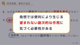 ・便利を作るときはポジティブな面が考えやすい
・ はよく考えるが副作用を十分に考慮していない
主作用
Q．なぜある観点での便利さが別の観点で問題を発生させる？
A． を考えきれていないから新たな問題が生まれる
A． 副作用
研究背景：便利の追求
6 /19
発想では便利により生じる
望まれない副次的な作用に
気づく必要性がある
 