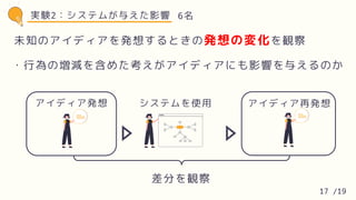 実験2：システムが与えた影響
アイディア発想 システムを使用 アイディア再発想
差分を観察
6名
未知のアイディアを発想するときの発想の変化を観察
・行為の増減を含めた考えがアイディアにも影響を与えるのか
17 /19
 