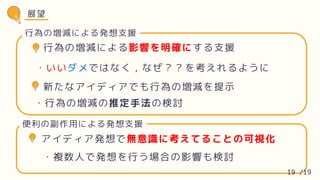 行為の増減による影響を明確にする支援
・いいダメではなく，なぜ？？を考えれるように
新たなアイディアでも行為の増減を提示
・行為の増減の推定手法の検討
行為の増減による発想支援
展望
アイディア発想で無意識に考えてることの可視化
・複数人で発想を行う場合の影響も検討
便利の副作用による発想支援
19 /19
 