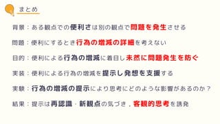 まとめ
背景：ある観点での便利さは別の観点で問題を発生させる
問題：便利にするとき行為の増減の詳細を考えない
目的：便利による行為の増減に着目し未然に問題発生を防ぐ
実装：便利による行為の増減を提示し発想を支援する
実験：行為の増減の提示により思考にどのような影響があるのか？
結果：提示は再認識・新観点の気づき，客観的思考を誘発
 