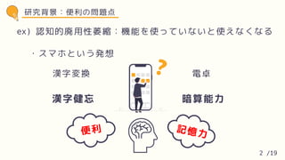 研究背景：便利の問題点
・スマホという発想
認知的廃用性萎縮：機能を使っていないと使えなくなる
ex)
漢字健忘 暗算能力
便利 記憶力
漢字変換 電卓
2 /19
 