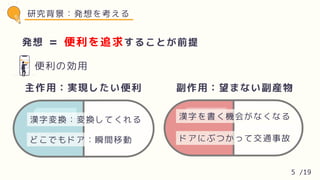 発想 便利を追求することが前提
=
便利の効用
研究背景：発想を考える
漢字変換：変換してくれる
どこでもドア：瞬間移動
主作用：実現したい便利
漢字を書く機会がなくなる
ドアにぶつかって交通事故
副作用：望まない副産物
5 /19
 
