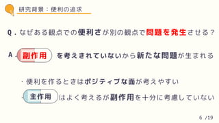・便利を作るときはポジティブな面が考えやすい
・ はよく考えるが副作用を十分に考慮していない
主作用
Q．なぜある観点での便利さが別の観点で問題を発生させる？
A． を考えきれていないから新たな問題が生まれる
A． 副作用
研究背景：便利の追求
6 /19
 