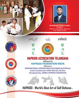HAPKIDO - World's Best Art of Self Defense...
HAPKIDO ASSOCIATION TELANGANAHAPKIDO ASSOCIATION TELANGANA
Affiliated to
HAPKIDO FEDERATION INDIA
Affiliated to
INTERNATIONAL HAPKIDO MOO HAK KWAN (AUSTRALIA)
Under Grandmaster SUNG SOO LEE, 9th Dan
Recognized by : KOREA HAPKIDO FEDERATION
Mohammed Zaheeruddin
President
Hapkido Association Telangana
Cell: 98490 24785
 