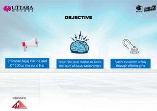 OBJECTIVE
Promote Bajaj Platina and
CT 100 at the rural Hat
Aspire customer to buy
through offering gifts
Penetrate local market to boost
the sales of BAJAJ Motorcycles
 