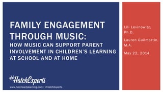 Lili Levinowitz,
Ph.D.
Lauren Guilmartin,
M.A.
May 22, 2014
FAMILY ENGAGEMENT
THROUGH MUSIC:
HOW MUSIC CAN SUPPORT PARENT
INVOLVEMENT IN CHILDREN’S LEARNING
AT SCHOOL AND AT HOME
www.hatchearlylearning.com | #HatchExperts
 