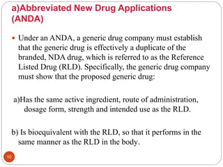 a)Abbreviated New Drug Applications
(ANDA)
 Under an ANDA, a generic drug company must establish
that the generic drug is effectively a duplicate of the
branded, NDA drug, which is referred to as the Reference
Listed Drug (RLD). Specifically, the generic drug company
must show that the proposed generic drug:
a)Has the same active ingredient, route of administration,
dosage form, strength and intended use as the RLD.
b) Is bioequivalent with the RLD, so that it performs in the
same manner as the RLD in the body.
10
 