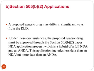 b)Section 505(b)(2) Applications
 A proposed generic drug may differ in significant ways
from the RLD,
 Under these circumstances, the proposed generic drug
must be approved through the Section 505(b)(2) paper
NDA application process, which is a hybrid of a full NDA
and an ANDA. This application includes less data than an
NDA but more data than an ANDA.
11
 