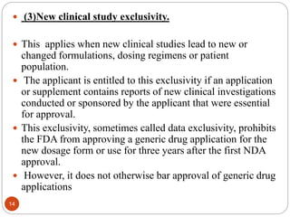  (3)New clinical study exclusivity.
 This applies when new clinical studies lead to new or
changed formulations, dosing regimens or patient
population.
 The applicant is entitled to this exclusivity if an application
or supplement contains reports of new clinical investigations
conducted or sponsored by the applicant that were essential
for approval.
 This exclusivity, sometimes called data exclusivity, prohibits
the FDA from approving a generic drug application for the
new dosage form or use for three years after the first NDA
approval.
 However, it does not otherwise bar approval of generic drug
applications
14
 