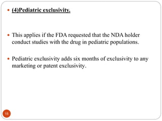  (4)Pediatric exclusivity.
 This applies if the FDA requested that the NDA holder
conduct studies with the drug in pediatric populations.
 Pediatric exclusivity adds six months of exclusivity to any
marketing or patent exclusivity.
15
 