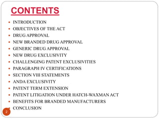 CONTENTS
 INTRODUCTION
 OBJECTIVES OF THE ACT
 DRUG APPROVAL
 NEW BRANDED DRUG APPROVAL
 GENERIC DRUG APPROVAL
 NEW DRUG EXCLUSIVITY
 CHALLENGING PATENT EXCLUSIVITIES
 PARAGRAPH IV CERTIFICATIONS
 SECTION VIII STATEMENTS
 ANDA EXCLUSIVITY
 PATENT TERM EXTENSION
 PATENT LITIGATION UNDER HATCH-WAXMAN ACT
 BENEFITS FOR BRANDED MANUFACTURERS
 CONCLUSION
2
 