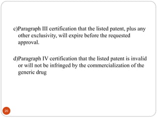 20
c)Paragraph III certification that the listed patent, plus any
other exclusivity, will expire before the requested
approval.
d)Paragraph IV certification that the listed patent is invalid
or will not be infringed by the commercialization of the
generic drug
 