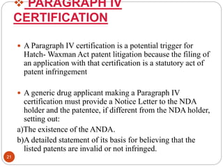  PARAGRAPH IV
CERTIFICATION
 A Paragraph IV certification is a potential trigger for
Hatch- Waxman Act patent litigation because the filing of
an application with that certification is a statutory act of
patent infringement
 A generic drug applicant making a Paragraph IV
certification must provide a Notice Letter to the NDA
holder and the patentee, if different from the NDA holder,
setting out:
a)The existence of the ANDA.
b)A detailed statement of its basis for believing that the
listed patents are invalid or not infringed.
21
 