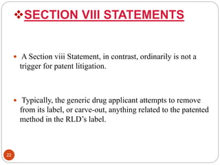 SECTION VIII STATEMENTS
 A Section viii Statement, in contrast, ordinarily is not a
trigger for patent litigation.
 Typically, the generic drug applicant attempts to remove
from its label, or carve-out, anything related to the patented
method in the RLD’s label.
22
 