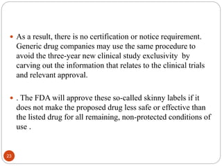 23
 As a result, there is no certification or notice requirement.
Generic drug companies may use the same procedure to
avoid the three-year new clinical study exclusivity by
carving out the information that relates to the clinical trials
and relevant approval.
 . The FDA will approve these so-called skinny labels if it
does not make the proposed drug less safe or effective than
the listed drug for all remaining, non-protected conditions of
use .
 