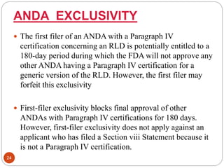 ANDA EXCLUSIVITY
 The first filer of an ANDA with a Paragraph IV
certification concerning an RLD is potentially entitled to a
180-day period during which the FDA will not approve any
other ANDA having a Paragraph IV certification for a
generic version of the RLD. However, the first filer may
forfeit this exclusivity
 First-filer exclusivity blocks final approval of other
ANDAs with Paragraph IV certifications for 180 days.
However, first-filer exclusivity does not apply against an
applicant who has filed a Section viii Statement because it
is not a Paragraph IV certification.
24
 