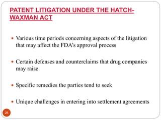 PATENT LITIGATION UNDER THE HATCH-
WAXMAN ACT
 Various time periods concerning aspects of the litigation
that may affect the FDA’s approval process
 Certain defenses and counterclaims that drug companies
may raise
 Specific remedies the parties tend to seek
 Unique challenges in entering into settlement agreements
26
 