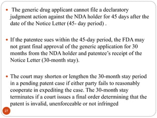  The generic drug applicant cannot file a declaratory
judgment action against the NDA holder for 45 days after the
date of the Notice Letter (45- day period) .
 If the patentee sues within the 45-day period, the FDA may
not grant final approval of the generic application for 30
months from the NDA holder and patentee’s receipt of the
Notice Letter (30-month stay).
 The court may shorten or lengthen the 30-month stay period
in a pending patent case if either party fails to reasonably
cooperate in expediting the case. The 30-month stay
terminates if a court issues a final order determining that the
patent is invalid, unenforceable or not infringed
27
 
