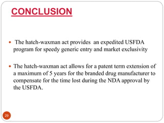 CONCLUSION
 The hatch-waxman act provides an expedited USFDA
program for speedy generic entry and market exclusivity
 The hatch-waxman act allows for a patent term extension of
a maximum of 5 years for the branded drug manufacturer to
compensate for the time lost during the NDA approval by
the USFDA.
29
 