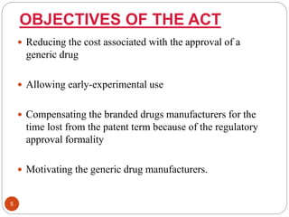 OBJECTIVES OF THE ACT
 Reducing the cost associated with the approval of a
generic drug
 Allowing early-experimental use
 Compensating the branded drugs manufacturers for the
time lost from the patent term because of the regulatory
approval formality
 Motivating the generic drug manufacturers.
5
 