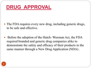 DRUG APPROVAL
 The FDA requires every new drug, including generic drugs,
to be safe and effective.
 Before the adoption of the Hatch- Waxman Act, the FDA
required branded and generic drug companies alike to
demonstrate the safety and efficacy of their products in the
same manner through a New Drug Application (NDA) .
6
 