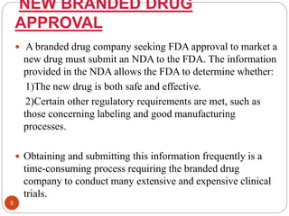 NEW BRANDED DRUG
APPROVAL
 A branded drug company seeking FDA approval to market a
new drug must submit an NDA to the FDA. The information
provided in the NDA allows the FDA to determine whether:
1)The new drug is both safe and effective.
2)Certain other regulatory requirements are met, such as
those concerning labeling and good manufacturing
processes.
 Obtaining and submitting this information frequently is a
time-consuming process requiring the branded drug
company to conduct many extensive and expensive clinical
trials.
8
 