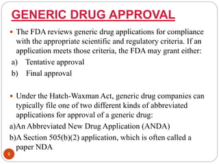 GENERIC DRUG APPROVAL
 The FDA reviews generic drug applications for compliance
with the appropriate scientific and regulatory criteria. If an
application meets those criteria, the FDA may grant either:
a) Tentative approval
b) Final approval
 Under the Hatch-Waxman Act, generic drug companies can
typically file one of two different kinds of abbreviated
applications for approval of a generic drug:
a)An Abbreviated New Drug Application (ANDA)
b)A Section 505(b)(2) application, which is often called a
paper NDA
9
 