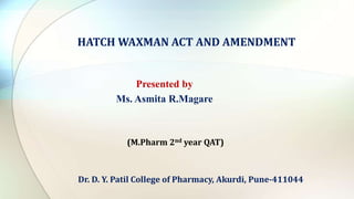 HATCH WAXMAN ACT AND AMENDMENT
Presented by
Ms. Asmita R.Magare
Dr. D. Y. Patil College of Pharmacy, Akurdi, Pune-411044
(M.Pharm 2nd year QAT)
 