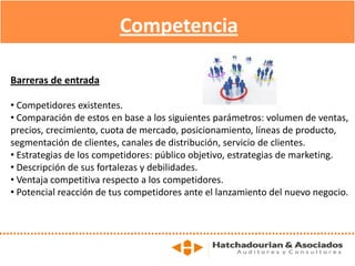 Competencia
Barreras de entrada
• Competidores existentes.
• Comparación de estos en base a los siguientes parámetros: volumen de ventas,
precios, crecimiento, cuota de mercado, posicionamiento, líneas de producto,
segmentación de clientes, canales de distribución, servicio de clientes.
• Estrategias de los competidores: público objetivo, estrategias de marketing.
• Descripción de sus fortalezas y debilidades.
• Ventaja competitiva respecto a los competidores.
• Potencial reacción de tus competidores ante el lanzamiento del nuevo negocio.
 