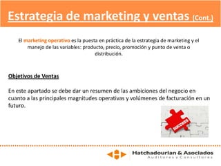 Estrategia de marketing y ventas (Cont.)
Objetivos de Ventas
En este apartado se debe dar un resumen de las ambiciones del negocio en
cuanto a las principales magnitudes operativas y volúmenes de facturación en un
futuro.
El marketing operativo es la puesta en práctica de la estrategia de marketing y el
manejo de las variables: producto, precio, promoción y punto de venta o
distribución.
 