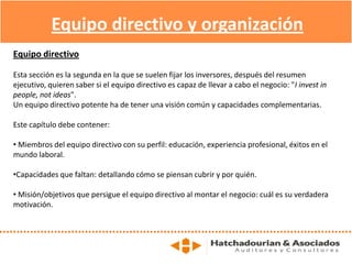 Equipo directivo y organización
Equipo directivo
Esta sección es la segunda en la que se suelen fijar los inversores, después del resumen
ejecutivo, quieren saber si el equipo directivo es capaz de llevar a cabo el negocio: "I invest in
people, not ideas".
Un equipo directivo potente ha de tener una visión común y capacidades complementarias.
Este capítulo debe contener:
• Miembros del equipo directivo con su perfil: educación, experiencia profesional, éxitos en el
mundo laboral.
•Capacidades que faltan: detallando cómo se piensan cubrir y por quién.
• Misión/objetivos que persigue el equipo directivo al montar el negocio: cuál es su verdadera
motivación.
 